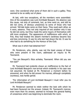 were. One wondered what some of them did in such a galley. They
seemed to be so oddly out of place.
At last, with two exceptions, all the members were assembled.
One of the exceptions was Lord Archibald Beaupré. His absence was
the cause, not only of comment, but, as time went on, and still he
did not come, of obvious uneasiness to some of those who had
arrived. Tell-tale looks came on their faces. They eyed each other, as
it were, askance. They not only inquired of one another why it was
he did not come, but they made the same inquiry of themselves with
still more emphasis. The appearance of indifference with which, at
first, they had treated the absent member's tardiness became less
and less convincing. It was he who last had drawn the lot. It was he
who had to do something for the Honour of the Club.
What was it which had detained him?
Mr. Pendarvon, who, plainly, was not the least uneasy of those
who were present in the room, addressed an inquiry to Mr.
Townsend.
"You are Beaupré's fidus achates, Townsend. When did you see
him last?"
Mr. Townsend had evidently shown an indifference to the fact of
Lord Archibald Beaupré's non-arrival which evidently in his case was
not assumed. He looked at Mr. Pendarvon a moment before he
answered, and when he did answer his manner, although completely
courteous, was hardly genial.
"For information of Lord Archibald Beaupré I must refer you--to
Lord Archibald Beaupré."
Mr. Pendarvon seemed to relish neither the look with which he
had been favoured nor the answer. Indeed, Mr. Townsend's manner,
even more than his answer, seemed to increase the general feeling
of uneasiness which was beginning to dominate the room.
 