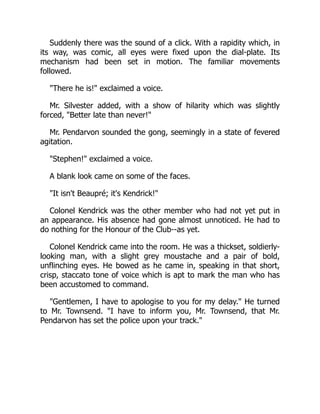 Suddenly there was the sound of a click. With a rapidity which, in
its way, was comic, all eyes were fixed upon the dial-plate. Its
mechanism had been set in motion. The familiar movements
followed.
"There he is!" exclaimed a voice.
Mr. Silvester added, with a show of hilarity which was slightly
forced, "Better late than never!"
Mr. Pendarvon sounded the gong, seemingly in a state of fevered
agitation.
"Stephen!" exclaimed a voice.
A blank look came on some of the faces.
"It isn't Beaupré; it's Kendrick!"
Colonel Kendrick was the other member who had not yet put in
an appearance. His absence had gone almost unnoticed. He had to
do nothing for the Honour of the Club--as yet.
Colonel Kendrick came into the room. He was a thickset, soldierly-
looking man, with a slight grey moustache and a pair of bold,
unflinching eyes. He bowed as he came in, speaking in that short,
crisp, staccato tone of voice which is apt to mark the man who has
been accustomed to command.
"Gentlemen, I have to apologise to you for my delay." He turned
to Mr. Townsend. "I have to inform you, Mr. Townsend, that Mr.
Pendarvon has set the police upon your track."
 