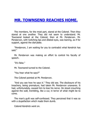 MR. TOWNSEND REACHES HOME.
The members, for the most part, stared at the Colonel. Then they
stared at one another. They did not seem to understand. Mr.
Townsend looked at the Colonel, then at Mr. Pendarvon. Mr.
Pendarvon, with twitching lips and dilated eyes, was leaning, as if for
support, against the dial-plate.
"Pendarvon, I am waiting for you to contradict what Kendrick has
said."
Mr. Pendarvon was making an effort to control his faculty of
speech.
"It's false."
Mr. Townsend turned to the Colonel.
"You hear what he says?"
The Colonel pointed at Mr. Pendarvon.
"And you see how he says it." They did see. The disclosure of his
treachery, being premature, had taken Mr. Pendarvon unawares. It
had, unfortunately, caused him to lose his nerve. He stood crouching
against the wall, trembling, like a cur, in terror of what might be to
come.
The man's guilt was self-confessed. They perceived that it was so
with a stupefaction which made them dumb.
Colonel Kendrick went on.
 