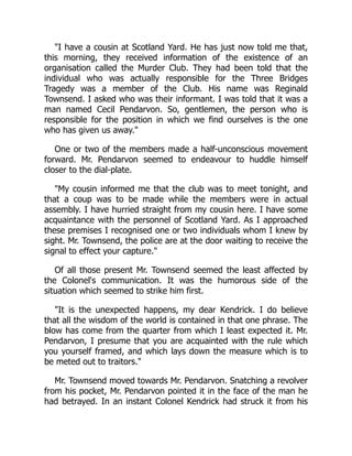 "I have a cousin at Scotland Yard. He has just now told me that,
this morning, they received information of the existence of an
organisation called the Murder Club. They had been told that the
individual who was actually responsible for the Three Bridges
Tragedy was a member of the Club. His name was Reginald
Townsend. I asked who was their informant. I was told that it was a
man named Cecil Pendarvon. So, gentlemen, the person who is
responsible for the position in which we find ourselves is the one
who has given us away."
One or two of the members made a half-unconscious movement
forward. Mr. Pendarvon seemed to endeavour to huddle himself
closer to the dial-plate.
"My cousin informed me that the club was to meet tonight, and
that a coup was to be made while the members were in actual
assembly. I have hurried straight from my cousin here. I have some
acquaintance with the personnel of Scotland Yard. As I approached
these premises I recognised one or two individuals whom I knew by
sight. Mr. Townsend, the police are at the door waiting to receive the
signal to effect your capture."
Of all those present Mr. Townsend seemed the least affected by
the Colonel's communication. It was the humorous side of the
situation which seemed to strike him first.
"It is the unexpected happens, my dear Kendrick. I do believe
that all the wisdom of the world is contained in that one phrase. The
blow has come from the quarter from which I least expected it. Mr.
Pendarvon, I presume that you are acquainted with the rule which
you yourself framed, and which lays down the measure which is to
be meted out to traitors."
Mr. Townsend moved towards Mr. Pendarvon. Snatching a revolver
from his pocket, Mr. Pendarvon pointed it in the face of the man he
had betrayed. In an instant Colonel Kendrick had struck it from his
 