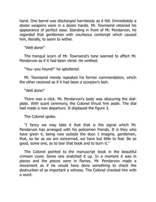 hand. One barrel was discharged harmlessly as it fell. Immediately a
dozen weapons were in a dozen hands. Mr. Townsend retained his
appearance of perfect ease. Standing in front of Mr. Pendarvon, he
regarded that gentleman with courteous contempt which caused
him, literally, to seem to wither.
"Well done!"
The tranquil scorn of Mr. Townsend's tone seemed to affect Mr.
Pendarvon as if it had been vitriol. He writhed.
"You--you hound!" he spluttered.
Mr. Townsend merely repeated his former commendation, which
the other received as if it had been a scorpion's lash.
"Well done!"
There was a click. Mr. Pendarvon's body was obscuring the dial-
plate. With scant ceremony, the Colonel thrust him aside. The dial
had made a new departure. It displayed the figure 3.
The Colonel spoke.
"I fancy we may take it that that is the signal which Mr.
Pendarvon has arranged with his policemen friends. It is they who
have given it, being now outside the door. I imagine, gentlemen,
that, so far as we are concerned, we have but little to fear. Be so
good, some one, as to tear that book and to burn it."
The Colonel pointed to the manuscript book in the beautiful
crimson cover. Some one snatched it up. In a moment it was in
pieces and the pieces were in flames. Mr. Pendarvon made a
movement as if he would have done something to check the
destruction of so important a witness. The Colonel checked him with
a word.
 