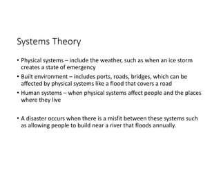 Systems Theory
• Physical systems – include the weather, such as when an ice storm
creates a state of emergency
• Built environment – includes ports, roads, bridges, which can be
affected by physical systems like a flood that covers a road
• Human systems – when physical systems affect people and the places
where they live
• A disaster occurs when there is a misfit between these systems such
as allowing people to build near a river that floods annually.
 