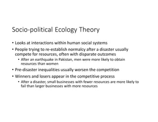 Socio-political Ecology Theory
• Looks at interactions within human social systems
• People trying to re-establish normalcy after a disaster usually
compete for resources, often with disparate outcomes
• After an earthquake in Pakistan, men were more likely to obtain
resources than women
• Pre-disaster inequalities usually worsen the competition
• Winners and losers appear in the competitive process
• After a disaster, small businesses with fewer resources are more likely to
fail than larger businesses with more resources
 
