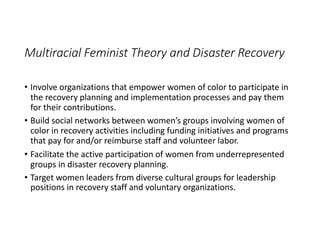 Multiracial Feminist Theory and Disaster Recovery
• Involve organizations that empower women of color to participate in
the recovery planning and implementation processes and pay them
for their contributions.
• Build social networks between women’s groups involving women of
color in recovery activities including funding initiatives and programs
that pay for and/or reimburse staff and volunteer labor.
• Facilitate the active participation of women from underrepresented
groups in disaster recovery planning.
• Target women leaders from diverse cultural groups for leadership
positions in recovery staff and voluntary organizations.
 