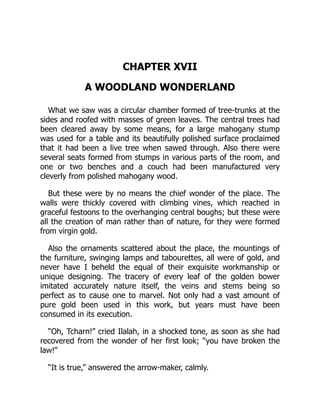 CHAPTER XVII
A WOODLAND WONDERLAND
What we saw was a circular chamber formed of tree-trunks at the
sides and roofed with masses of green leaves. The central trees had
been cleared away by some means, for a large mahogany stump
was used for a table and its beautifully polished surface proclaimed
that it had been a live tree when sawed through. Also there were
several seats formed from stumps in various parts of the room, and
one or two benches and a couch had been manufactured very
cleverly from polished mahogany wood.
But these were by no means the chief wonder of the place. The
walls were thickly covered with climbing vines, which reached in
graceful festoons to the overhanging central boughs; but these were
all the creation of man rather than of nature, for they were formed
from virgin gold.
Also the ornaments scattered about the place, the mountings of
the furniture, swinging lamps and tabourettes, all were of gold, and
never have I beheld the equal of their exquisite workmanship or
unique designing. The tracery of every leaf of the golden bower
imitated accurately nature itself, the veins and stems being so
perfect as to cause one to marvel. Not only had a vast amount of
pure gold been used in this work, but years must have been
consumed in its execution.
“Oh, Tcharn!” cried Ilalah, in a shocked tone, as soon as she had
recovered from the wonder of her first look; “you have broken the
law!”
“It is true,” answered the arrow-maker, calmly.
 