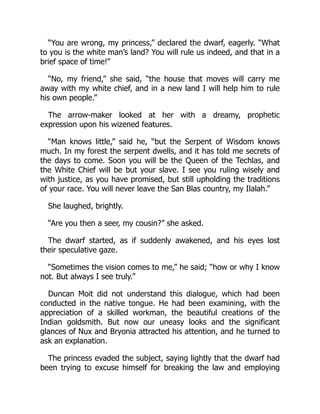 “You are wrong, my princess,” declared the dwarf, eagerly. “What
to you is the white man’s land? You will rule us indeed, and that in a
brief space of time!”
“No, my friend,” she said, “the house that moves will carry me
away with my white chief, and in a new land I will help him to rule
his own people.”
The arrow-maker looked at her with a dreamy, prophetic
expression upon his wizened features.
“Man knows little,” said he, “but the Serpent of Wisdom knows
much. In my forest the serpent dwells, and it has told me secrets of
the days to come. Soon you will be the Queen of the Techlas, and
the White Chief will be but your slave. I see you ruling wisely and
with justice, as you have promised, but still upholding the traditions
of your race. You will never leave the San Blas country, my Ilalah.”
She laughed, brightly.
“Are you then a seer, my cousin?” she asked.
The dwarf started, as if suddenly awakened, and his eyes lost
their speculative gaze.
“Sometimes the vision comes to me,” he said; “how or why I know
not. But always I see truly.”
Duncan Moit did not understand this dialogue, which had been
conducted in the native tongue. He had been examining, with the
appreciation of a skilled workman, the beautiful creations of the
Indian goldsmith. But now our uneasy looks and the significant
glances of Nux and Bryonia attracted his attention, and he turned to
ask an explanation.
The princess evaded the subject, saying lightly that the dwarf had
been trying to excuse himself for breaking the law and employing
 