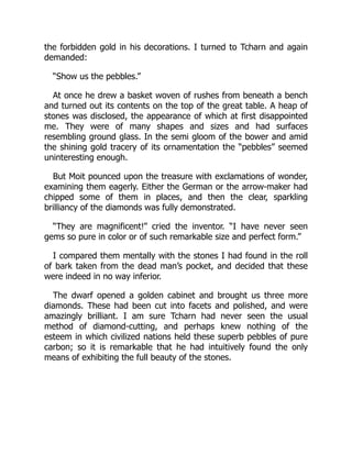 the forbidden gold in his decorations. I turned to Tcharn and again
demanded:
“Show us the pebbles.”
At once he drew a basket woven of rushes from beneath a bench
and turned out its contents on the top of the great table. A heap of
stones was disclosed, the appearance of which at first disappointed
me. They were of many shapes and sizes and had surfaces
resembling ground glass. In the semi gloom of the bower and amid
the shining gold tracery of its ornamentation the “pebbles” seemed
uninteresting enough.
But Moit pounced upon the treasure with exclamations of wonder,
examining them eagerly. Either the German or the arrow-maker had
chipped some of them in places, and then the clear, sparkling
brilliancy of the diamonds was fully demonstrated.
“They are magnificent!” cried the inventor. “I have never seen
gems so pure in color or of such remarkable size and perfect form.”
I compared them mentally with the stones I had found in the roll
of bark taken from the dead man’s pocket, and decided that these
were indeed in no way inferior.
The dwarf opened a golden cabinet and brought us three more
diamonds. These had been cut into facets and polished, and were
amazingly brilliant. I am sure Tcharn had never seen the usual
method of diamond-cutting, and perhaps knew nothing of the
esteem in which civilized nations held these superb pebbles of pure
carbon; so it is remarkable that he had intuitively found the only
means of exhibiting the full beauty of the stones.
 
