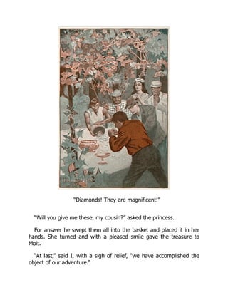 “Diamonds! They are magnificent!”
“Will you give me these, my cousin?” asked the princess.
For answer he swept them all into the basket and placed it in her
hands. She turned and with a pleased smile gave the treasure to
Moit.
“At last,” said I, with a sigh of relief, “we have accomplished the
object of our adventure.”
 