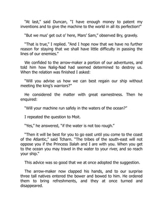 “At last,” said Duncan, “I have enough money to patent my
inventions and to give the machine to the world in all its perfection!”
“But we mus’ get out o’ here, Mars’ Sam,” observed Bry, gravely.
“That is true,” I replied. “And I hope now that we have no further
reason for staying that we shall have little difficulty in passing the
lines of our enemies.”
We confided to the arrow-maker a portion of our adventures, and
told him how Nalig-Nad had seemed determined to destroy us.
When the relation was finished I asked:
“Will you advise us how we can best regain our ship without
meeting the king’s warriors?”
He considered the matter with great earnestness. Then he
enquired:
“Will your machine run safely in the waters of the ocean?”
I repeated the question to Moit.
“Yes,” he answered, “if the water is not too rough.”
“Then it will be best for you to go east until you come to the coast
of the Atlantic,” said Tcharn. “The tribes of the south-east will not
oppose you if the Princess Ilalah and I are with you. When you get
to the ocean you may travel in the water to your river, and so reach
your ship.”
This advice was so good that we at once adopted the suggestion.
The arrow-maker now clapped his hands, and to our surprise
three tall natives entered the bower and bowed to him. He ordered
them to bring refreshments, and they at once turned and
disappeared.
 