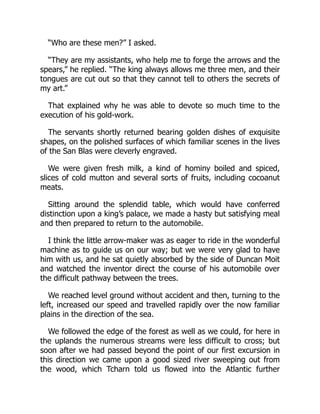 “Who are these men?” I asked.
“They are my assistants, who help me to forge the arrows and the
spears,” he replied. “The king always allows me three men, and their
tongues are cut out so that they cannot tell to others the secrets of
my art.”
That explained why he was able to devote so much time to the
execution of his gold-work.
The servants shortly returned bearing golden dishes of exquisite
shapes, on the polished surfaces of which familiar scenes in the lives
of the San Blas were cleverly engraved.
We were given fresh milk, a kind of hominy boiled and spiced,
slices of cold mutton and several sorts of fruits, including cocoanut
meats.
Sitting around the splendid table, which would have conferred
distinction upon a king’s palace, we made a hasty but satisfying meal
and then prepared to return to the automobile.
I think the little arrow-maker was as eager to ride in the wonderful
machine as to guide us on our way; but we were very glad to have
him with us, and he sat quietly absorbed by the side of Duncan Moit
and watched the inventor direct the course of his automobile over
the difficult pathway between the trees.
We reached level ground without accident and then, turning to the
left, increased our speed and travelled rapidly over the now familiar
plains in the direction of the sea.
We followed the edge of the forest as well as we could, for here in
the uplands the numerous streams were less difficult to cross; but
soon after we had passed beyond the point of our first excursion in
this direction we came upon a good sized river sweeping out from
the wood, which Tcharn told us flowed into the Atlantic further
 
