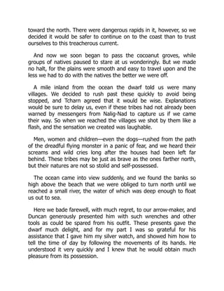 toward the north. There were dangerous rapids in it, however, so we
decided it would be safer to continue on to the coast than to trust
ourselves to this treacherous current.
And now we soon began to pass the cocoanut groves, while
groups of natives paused to stare at us wonderingly. But we made
no halt, for the plains were smooth and easy to travel upon and the
less we had to do with the natives the better we were off.
A mile inland from the ocean the dwarf told us were many
villages. We decided to rush past these quickly to avoid being
stopped, and Tcharn agreed that it would be wise. Explanations
would be sure to delay us, even if these tribes had not already been
warned by messengers from Nalig-Nad to capture us if we came
their way. So when we reached the villages we shot by them like a
flash, and the sensation we created was laughable.
Men, women and children—even the dogs—rushed from the path
of the dreadful flying monster in a panic of fear, and we heard their
screams and wild cries long after the houses had been left far
behind. These tribes may be just as brave as the ones farther north,
but their natures are not so stolid and self-possessed.
The ocean came into view suddenly, and we found the banks so
high above the beach that we were obliged to turn north until we
reached a small river, the water of which was deep enough to float
us out to sea.
Here we bade farewell, with much regret, to our arrow-maker, and
Duncan generously presented him with such wrenches and other
tools as could be spared from his outfit. These presents gave the
dwarf much delight, and for my part I was so grateful for his
assistance that I gave him my silver watch, and showed him how to
tell the time of day by following the movements of its hands. He
understood it very quickly and I knew that he would obtain much
pleasure from its possession.
 