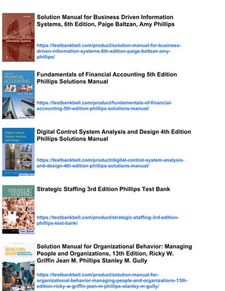 Solution Manual for Business Driven Information
Systems, 6th Edition, Paige Baltzan, Amy Phillips
https://testbankbell.com/product/solution-manual-for-business-
driven-information-systems-6th-edition-paige-baltzan-amy-
phillips/
Fundamentals of Financial Accounting 5th Edition
Phillips Solutions Manual
https://testbankbell.com/product/fundamentals-of-financial-
accounting-5th-edition-phillips-solutions-manual/
Digital Control System Analysis and Design 4th Edition
Phillips Solutions Manual
https://testbankbell.com/product/digital-control-system-analysis-
and-design-4th-edition-phillips-solutions-manual/
Strategic Staffing 3rd Edition Phillips Test Bank
https://testbankbell.com/product/strategic-staffing-3rd-edition-
phillips-test-bank/
Solution Manual for Organizational Behavior: Managing
People and Organizations, 13th Edition, Ricky W.
Griffin Jean M. Phillips Stanley M. Gully
https://testbankbell.com/product/solution-manual-for-
organizational-behavior-managing-people-and-organizations-13th-
edition-ricky-w-griffin-jean-m-phillips-stanley-m-gully/
 