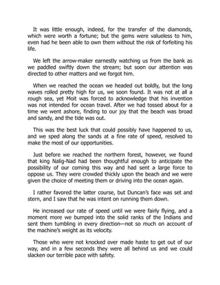 It was little enough, indeed, for the transfer of the diamonds,
which were worth a fortune; but the gems were valueless to him,
even had he been able to own them without the risk of forfeiting his
life.
We left the arrow-maker earnestly watching us from the bank as
we paddled swiftly down the stream; but soon our attention was
directed to other matters and we forgot him.
When we reached the ocean we headed out boldly, but the long
waves rolled pretty high for us, we soon found. It was not at all a
rough sea, yet Moit was forced to acknowledge that his invention
was not intended for ocean travel. After we had tossed about for a
time we went ashore, finding to our joy that the beach was broad
and sandy, and the tide was out.
This was the best luck that could possibly have happened to us,
and we sped along the sands at a fine rate of speed, resolved to
make the most of our opportunities.
Just before we reached the northern forest, however, we found
that king Nalig-Nad had been thoughtful enough to anticipate the
possibility of our coming this way and had sent a large force to
oppose us. They were crowded thickly upon the beach and we were
given the choice of meeting them or driving into the ocean again.
I rather favored the latter course, but Duncan’s face was set and
stern, and I saw that he was intent on running them down.
He increased our rate of speed until we were fairly flying, and a
moment more we bumped into the solid ranks of the Indians and
sent them tumbling in every direction—not so much on account of
the machine’s weight as its velocity.
Those who were not knocked over made haste to get out of our
way, and in a few seconds they were all behind us and we could
slacken our terrible pace with safety.
 
