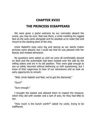 CHAPTER XVIII
THE PRINCESS DISAPPEARS
We were given a joyful welcome by our comrades aboard the
wreck, you may be sure. Ned was there, a smile mantling his rugged
face as the auto came alongside and he assisted us to make fast and
mount to the slanting deck of the ship.
Uncle Naboth’s eyes were big and staring as our dainty Indian
princess came aboard; but I could see that he was pleased with her
beauty and modest demeanor.
No questions were asked us until we were all comfortably stowed
on deck and the automobile had been hoisted over the side by the
willing sailors and set in its old position. They were glad enough to
see us safely returned without bothering us with questioning; but I
knew of their eagerness to hear of our adventures and so took an
early opportunity to remark:
“Well, Uncle Naboth and Ned, we’ve got the diamonds.”
“Sure?”
“Sure enough.”
I brought the basket and allowed them to inspect the treasure,
which they did with wonder and a sort of awe, for they had little to
say.
“How much is the bunch worth?” asked my uncle, trying to be
indifferent.
 
