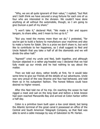 “Why, we are all quite ignorant of their value,” I replied; “but Moit
and I both think we have secured a snug fortune for each one of us
four who are interested in the division. We couldn’t have done
anything at all without the automobile, though, so I am going to
give Duncan a part of my share.”
“I won’t take it,” declared Moit. “We made a fair and square
bargain, to share alike, and I mean to live up to it.”
“But you need the money more than we do,” I protested, “for
you’ve got to build a factory to manufacture your machines and also
to make a home for Ilalah. She is a prize we don’t share in, but we’d
like to contribute to her happiness, so I shall suggest to Ned and
Uncle Naboth that you take a half of all the diamonds and we will
divide the other half.”
“Agreed!” cried my uncle and Ned, both together, and although
Duncan objected in a rather pig-headed way I declared that we had
fully made up our minds and he had nothing to say about the
matter.
Then we told out story, rather briefly at first, for it would take
some time to give our friends all the details of our adventures. Uncle
was very proud of the way Bryonia and Nux had behaved, and told
them so in his outspoken fashion. The honest fellows could have
desired no higher reward.
After this Ned told me of his trip. On reaching the ocean he had
rigged a mast and sail on the long boat and before a brisk breeze
had soon reached Manzanillo Bay and arrived at Colon harbor within
a half day.
Colon is a primitive town built upon a low coral island, but being
the Atlantic terminal of the great canal it possessed an office of the
Central and South American Telegraph Company, so that Ned was
able to send a cable message by way of Galveston to Mr. Harlan.
 
