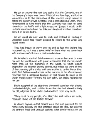 He got an answer the next day, saying that the Carmenia, one of
the Company’s ships, was due at Cristobal in a few days, and further
instructions as to the disposition of the wrecked cargo would be
cabled me on her arrival. Cristobal was a port adjoining Colon, and I
remembered to have heard that the Carmenia was soon to come
home from the Pacific with a light cargo; so I judged it would be Mr.
Harlan’s intention to have her take our structural steel on board and
carry it on to San Pedro.
All we could do now was to wait, and instead of waiting in
unhealthy Colon Ned wisely decided to return to the wreck and
report to me.
They had begun to worry over us and to fear the Indians had
murdered us, so it was a great relief to them when we came back
safe and successful from our perilous adventure.
Uncle Naboth admired Ilalah more and more as he came to know
her, and he told Duncan with great seriousness that she was worth
more than all the diamonds in the world, to which absurd
proposition the inventor gravely agreed. But indeed we were all fond
of the charming girl and vied with one another to do her honor. Even
stolid Ned Britton rowed across to the marshes in the afternoon and
returned with a gorgeous bouquet of wild flowers to place in the
Indian maid’s cabin—formerly his own cabin, but gladly resigned for
her use.
Ilalah accepted all the attentions showered upon her with simple,
unaffected delight, and confided to us that she had altered entirely
her old judgment of the whites and now liked them very much.
“They must be my people, after this,” she said, with a sad smile,
“because I have left the Techlas forever.”
At dinner Bryonia outdid himself as a chef and provided for the
menu every delicacy the ship afforded. Ilalah ate little, but enjoyed
the strange foods and unusual cooking. After dinner we sat on the
 