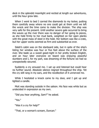 deck in the splendid moonlight and recited at length our adventures,
until the hour grew late.
When I went to bed I carried the diamonds to my locker, putting
them carefully away where no one could get at them until we left
the wreck and the time came to make the division. The ship was
very safe for the present. Until another severe gale occurred to bring
the waves up the river there was no danger of her going to pieces,
as she held firmly to her mud bank, weighted on her open planks
with the great mass of steel in the hold. Her bottom was like a crate,
but her upper works seemed as firm and substantial as ever.
Ilalah’s cabin was on the starboard side, but in spite of the ship’s
listing her window was four or five feet above the surface of the
river. She bade us a sweet good-night in her pretty broken English,
and an hour later everyone on board was enjoying peaceful
slumbers and I, for my part, was dreaming of the fortune we had so
unexpectedly secured.
Suddenly a cry aroused me. I sat up and listened but could hear
no further sound. Absolute silence reigned throughout the ship. Yet
the cry still rang in my ears, and the recollection of it unnerved me.
While I hesitated a knock came to my door, and I got up and
lighted a candle.
Moit was standing outside in the saloon. His face was white but as
undecided in expression as my own.
“Did you hear anything, Sam?” he asked.
“Yes.”
“Was it a cry for help?”
“That, or a woman’s scream, Duncan.”
 