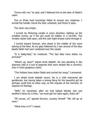 “Come with me,” he said, and I followed him to the door of Ilalah’s
cabin.
Two or three loud knockings failed to arouse any response. I
turned the handle, found the door unlocked, and threw it open.
The room was empty.
I turned my flickering candle in every direction, lighting up the
smallest cranny, as if the girl could be hidden in a rat-hole. The
window stood wide open, and the cool night breeze came through it.
I turned toward Duncan, who stood in the middle of the room
staring at the floor. As my gaze followed his I saw several of the blue
beads Ilalah had worn scattered over the carpet.
“It is Nalig-Nad,” he muttered. “The San Blas have stolen my
princess!”
“What’s up, boys?” asked Uncle Naboth. He was standing in the
doorway clad in a suit of pajamas that were striped like a convict’s,
only in more gorgeous colors.
“The Indians have stolen Ilalah and carried her away,” I answered.
I am afraid Uncle Naboth swore. He is a mild mannered old
gentleman, but having taken a strong liking for the beautiful girl he
perhaps could find no other way, on the impulse of the moment, to
express his feelings.
“Well,” he remarked, after we had looked blankly into one
another’s faces for a time, “we must get her back again, that’s all.”
“Of course, sir,” agreed Duncan, rousing himself. “We will go at
once.”
“What time is it?” I asked.
 