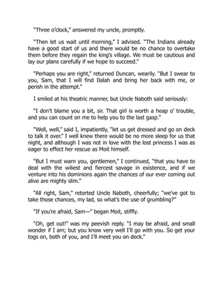 “Three o’clock,” answered my uncle, promptly.
“Then let us wait until morning,” I advised. “The Indians already
have a good start of us and there would be no chance to overtake
them before they regain the king’s village. We must be cautious and
lay our plans carefully if we hope to succeed.”
“Perhaps you are right,” returned Duncan, wearily. “But I swear to
you, Sam, that I will find Ilalah and bring her back with me, or
perish in the attempt.”
I smiled at his theatric manner, but Uncle Naboth said seriously:
“I don’t blame you a bit, sir. That girl is worth a heap o’ trouble,
and you can count on me to help you to the last gasp.”
“Well, well,” said I, impatiently, “let us get dressed and go on deck
to talk it over.” I well knew there would be no more sleep for us that
night, and although I was not in love with the lost princess I was as
eager to effect her rescue as Moit himself.
“But I must warn you, gentlemen,” I continued, “that you have to
deal with the wiliest and fiercest savage in existence, and if we
venture into his dominions again the chances of our ever coming out
alive are mighty slim.”
“All right, Sam,” retorted Uncle Naboth, cheerfully; “we’ve got to
take those chances, my lad, so what’s the use of grumbling?”
“If you’re afraid, Sam—” began Moit, stiffly.
“Oh, get out!” was my peevish reply. “I may be afraid, and small
wonder if I am; but you know very well I’ll go with you. So get your
togs on, both of you, and I’ll meet you on deck.”
 