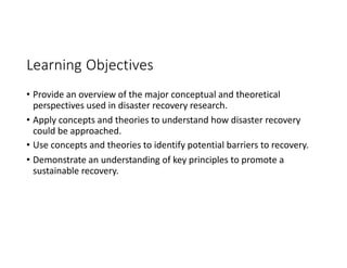 Learning Objectives
• Provide an overview of the major conceptual and theoretical
perspectives used in disaster recovery research.
• Apply concepts and theories to understand how disaster recovery
could be approached.
• Use concepts and theories to identify potential barriers to recovery.
• Demonstrate an understanding of key principles to promote a
sustainable recovery.
 
