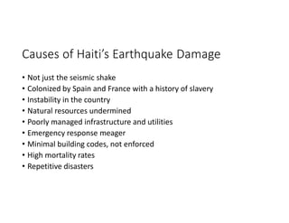 Causes of Haiti’s Earthquake Damage
• Not just the seismic shake
• Colonized by Spain and France with a history of slavery
• Instability in the country
• Natural resources undermined
• Poorly managed infrastructure and utilities
• Emergency response meager
• Minimal building codes, not enforced
• High mortality rates
• Repetitive disasters
 