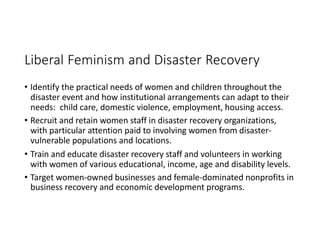 Liberal Feminism and Disaster Recovery
• Identify the practical needs of women and children throughout the
disaster event and how institutional arrangements can adapt to their
needs: child care, domestic violence, employment, housing access.
• Recruit and retain women staff in disaster recovery organizations,
with particular attention paid to involving women from disaster-
vulnerable populations and locations.
• Train and educate disaster recovery staff and volunteers in working
with women of various educational, income, age and disability levels.
• Target women-owned businesses and female-dominated nonprofits in
business recovery and economic development programs.
 