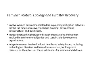 Feminist Political Ecology and Disaster Recovery
• Involve women environmental leaders in planning mitigation activities
for the full range of recovery needs in housing, environment,
infrastructure, and businesses.
• Increase networking between disaster organizations and women
involved in environmental justice and sustainable development
organizations.
• Integrate women involved in local health and safety issues, including
technological disasters and hazardous materials, for long-term
research on the effects of these substances for women and children.
 