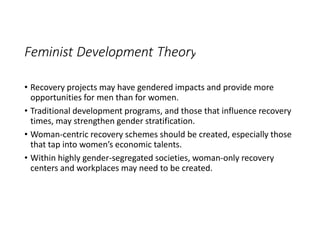 Feminist Development Theory
• Recovery projects may have gendered impacts and provide more
opportunities for men than for women.
• Traditional development programs, and those that influence recovery
times, may strengthen gender stratification.
• Woman-centric recovery schemes should be created, especially those
that tap into women’s economic talents.
• Within highly gender-segregated societies, woman-only recovery
centers and workplaces may need to be created.
 