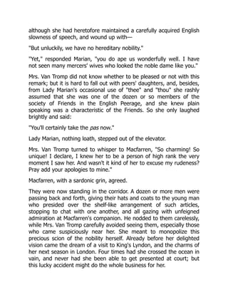 although she had heretofore maintained a carefully acquired English
slowness of speech, and wound up with—
"But unluckily, we have no hereditary nobility."
"Yet," responded Marian, "you do ape us wonderfully well. I have
not seen many mercers' wives who looked the noble dame like you."
Mrs. Van Tromp did not know whether to be pleased or not with this
remark; but it is hard to fall out with peers' daughters, and, besides,
from Lady Marian's occasional use of "thee" and "thou" she rashly
assumed that she was one of the dozen or so members of the
society of Friends in the English Peerage, and she knew plain
speaking was a characteristic of the Friends. So she only laughed
brightly and said:
"You'll certainly take the pas now."
Lady Marian, nothing loath, stepped out of the elevator.
Mrs. Van Tromp turned to whisper to Macfarren, "So charming! So
unique! I declare, I knew her to be a person of high rank the very
moment I saw her. And wasn't it kind of her to excuse my rudeness?
Pray add your apologies to mine."
Macfarren, with a sardonic grin, agreed.
They were now standing in the corridor. A dozen or more men were
passing back and forth, giving their hats and coats to the young man
who presided over the shelf-like arrangement of such articles,
stopping to chat with one another, and all gazing with unfeigned
admiration at Macfarren's companion. He nodded to them carelessly,
while Mrs. Van Tromp carefully avoided seeing them, especially those
who came suspiciously near her. She meant to monopolize this
precious scion of the nobility herself. Already before her delighted
vision came the dream of a visit to King's Lyndon, and the charms of
her next season in London. Four times had she crossed the ocean in
vain, and never had she been able to get presented at court; but
this lucky accident might do the whole business for her.
 