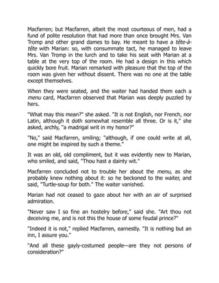 Macfarren; but Macfarren, albeit the most courteous of men, had a
fund of polite resolution that had more than once brought Mrs. Van
Tromp and other grand dames to bay. He meant to have a tête-à-
tête with Marian: so, with consummate tact, he managed to leave
Mrs. Van Tromp in the lurch and to take his seat with Marian at a
table at the very top of the room. He had a design in this which
quickly bore fruit. Marian remarked with pleasure that the top of the
room was given her without dissent. There was no one at the table
except themselves.
When they were seated, and the waiter had handed them each a
menu card, Macfarren observed that Marian was deeply puzzled by
hers.
"What may this mean?" she asked. "It is not English, nor French, nor
Latin, although it doth somewhat resemble all three. Or is it," she
asked, archly, "a madrigal writ in my honor?"
"No," said Macfarren, smiling; "although, if one could write at all,
one might be inspired by such a theme."
It was an old, old compliment, but it was evidently new to Marian,
who smiled, and said, "Thou hast a dainty wit."
Macfarren concluded not to trouble her about the menu, as she
probably knew nothing about it: so he beckoned to the waiter, and
said, "Turtle-soup for both." The waiter vanished.
Marian had not ceased to gaze about her with an air of surprised
admiration.
"Never saw I so fine an hostelry before," said she. "Art thou not
deceiving me, and is not this the house of some feudal prince?"
"Indeed it is not," replied Macfarren, earnestly. "It is nothing but an
inn, I assure you."
"And all these gayly-costumed people—are they not persons of
consideration?"
 