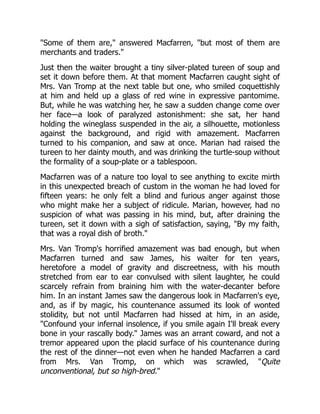 "Some of them are," answered Macfarren, "but most of them are
merchants and traders."
Just then the waiter brought a tiny silver-plated tureen of soup and
set it down before them. At that moment Macfarren caught sight of
Mrs. Van Tromp at the next table but one, who smiled coquettishly
at him and held up a glass of red wine in expressive pantomime.
But, while he was watching her, he saw a sudden change come over
her face—a look of paralyzed astonishment: she sat, her hand
holding the wineglass suspended in the air, a silhouette, motionless
against the background, and rigid with amazement. Macfarren
turned to his companion, and saw at once. Marian had raised the
tureen to her dainty mouth, and was drinking the turtle-soup without
the formality of a soup-plate or a tablespoon.
Macfarren was of a nature too loyal to see anything to excite mirth
in this unexpected breach of custom in the woman he had loved for
fifteen years: he only felt a blind and furious anger against those
who might make her a subject of ridicule. Marian, however, had no
suspicion of what was passing in his mind, but, after draining the
tureen, set it down with a sigh of satisfaction, saying, "By my faith,
that was a royal dish of broth."
Mrs. Van Tromp's horrified amazement was bad enough, but when
Macfarren turned and saw James, his waiter for ten years,
heretofore a model of gravity and discreetness, with his mouth
stretched from ear to ear convulsed with silent laughter, he could
scarcely refrain from braining him with the water-decanter before
him. In an instant James saw the dangerous look in Macfarren's eye,
and, as if by magic, his countenance assumed its look of wonted
stolidity, but not until Macfarren had hissed at him, in an aside,
"Confound your infernal insolence, if you smile again I'll break every
bone in your rascally body." James was an arrant coward, and not a
tremor appeared upon the placid surface of his countenance during
the rest of the dinner—not even when he handed Macfarren a card
from Mrs. Van Tromp, on which was scrawled, "Quite
unconventional, but so high-bred."
 