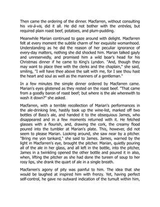 Then came the ordering of the dinner. Macfarren, without consulting
his vis-à-vis, did it all. He did not bother with the entrées, but
required plain roast beef, potatoes, and plum-pudding.
Meanwhile Marian continued to gaze around with delight. Macfarren
felt at every moment the subtile charm of her exquisite womanhood.
Understanding as he did the reason of her peculiar ignorance of
every-day matters, nothing she did shocked him. Marian talked gayly
and unreservedly, and promised him a wild boar's head for his
Christmas dinner if he came to King's Lyndon. "And, though they
may want to place thee with the clerks and the chaplain," she said,
smiling, "I will have thee above the salt with me, for I see thou hast
the heart and soul as well as the manners of a gentleman."
In a few minutes the simple dinner ordered by Macfarren came.
Marian's eyes glistened as they rested on the roast beef. "That came
from a goodly baron of roast beef; but where is the ale wherewith to
wash it down?" she asked.
Macfarren, with a terrible recollection of Marian's performances in
the ale-drinking line, hastily took up the wine-list, marked off two
bottles of Bass's ale, and handed it to the obsequious James, who
disappeared and in a few moments returned with it. He fetched
glasses with a flourish, and, drawing the cork, the creamy flood
poured into the tumbler at Marian's plate. This, however, did not
seem to please Marian. Looking around, she saw near by a pitcher.
"Bring me yon tankard," she said to James. James, warned by the
light in Macfarren's eye, brought the pitcher. Marian, quietly pouring
all of the ale in her glass, and all left in the bottle, into the pitcher,
James in a twinkling opened the other bottle and poured it in also,
when, lifting the pitcher as she had done the tureen of soup to her
rosy lips, she drank the quart of ale in a single breath.
Macfarren's agony of pity was painful to him. The idea that she
would be laughed at inspired him with frenzy. Yet, having perfect
self-control, he gave no outward indication of the tumult within him,
 