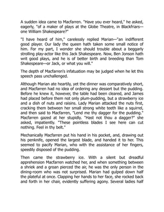 A sudden idea came to Macfarren. "Have you ever heard," he asked,
eagerly, "of a maker of plays at the Globe Theatre, in Blackfriars—
one William Shakespeare?"
"I have heard of him," carelessly replied Marian—"an indifferent
good player. Our lady the queen hath taken some small notice of
him. For my part, I wonder she should trouble about a beggarly
strolling play-actor like this Jack Shakespeare. Now, Ben Jonson hath
writ good plays, and he is of better birth and breeding than Tom
Shakespeare—or Jack, or what you will."
The depth of Macfarren's infatuation may be judged when he let this
speech pass unchallenged.
Although Marian ate heartily, yet the dinner was comparatively short,
and Macfarren had no idea of ordering any dessert but the pudding.
Before he knew it, however, the table had been cleared, and James
had placed before them not only plum-pudding, but a strawberry ice
and a dish of nuts and raisins. Lady Marian attacked the nuts first,
cracking them between her small strong white teeth like a squirrel,
and then said to Macfarren, "Lend me thy dagger for the pudding."
Macfarren gazed at her stupidly. "Hast not thou a dagger?" she
asked, impatiently. "These pointless blades I see here can cut
nothing. Feel in thy belt."
Mechanically Macfarren put his hand in his pocket, and, drawing out
his penknife, opened the largest blade, and handed it to her. This
seemed to pacify Marian, who with the assistance of her fingers,
speedily disposed of the pudding.
Then came the strawberry ice. With a silent but dreadful
apprehension Macfarren watched her, and when something between
a shriek and a groan pierced the air, he was the only person in the
dining-room who was not surprised. Marian had gulped down half
the plateful at once. Clapping her hands to her face, she rocked back
and forth in her chair, evidently suffering agony. Several ladies half
 