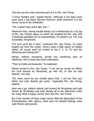 This last was the most charming part of it to Mrs. Van Tromp.
"I know Fairlight well," replied Marian; "although it has been some
years since I was there. But the Cheevors—what Cheevors? It is the
manor house of the Shadwells."
"Yes, a good many years ago; but—"
Macfarren here, seeing trouble ahead, cut in dexterously by a sly jog
of Mrs. Van Tromp's elbow, by which she dropped her fan, and, with
a thousand apologies for his awkwardness, he picked it up. The ruse
succeeded, temporarily.
"I'm sure you'll like it here," continued Mrs. Van Tromp, "so many
English are here this winter. There's quite a little colony on Staten
Island. Of course you'll be invited to the F. C. D. C's and the
Patriarchs and Matriarchs?"
Marian, without answering, turned two wondering eyes on
Macfarren. Him at least she could understand.
"They are balls and banquets," he explained.
Marian turned to Mrs. Van Tromp. "I can not go except my father,
the Lord Howard de Winstanley, go with me, or else my lady
Stukely," she said.
"Oh, there won't be any trouble about that. I will see that your
father and Lady Stukely get cards," responded Mrs. Van Tromp,
eagerly.
Here was a go, indeed—taking Lord Howard de Winstanley and Lady
Marian de Winstanley and Lady Stukely all to the Matriarchs under
her wing! What a happy woman then was Mrs. Van Tromp!
But if the mention of these magic names filled the descendant of the
Knickerbockers with rapture, what were her blissful feelings when
Lady Marian said gravely:
 