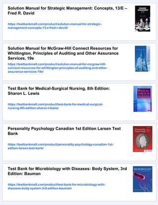 Solution Manual for Strategic Management: Concepts, 13/E –
Fred R. David
https://testbankmall.com/product/solution-manual-for-strategic-
management-concepts-13-e-fred-r-david/
Solution Manual for McGraw-Hill Connect Resources for
Whittington, Principles of Auditing and Other Assurance
Services, 19e
https://testbankmall.com/product/solution-manual-for-mcgraw-hill-
connect-resources-for-whittington-principles-of-auditing-and-other-
assurance-services-19e/
Test Bank for Medical-Surgical Nursing, 8th Edition:
Sharon L. Lewis
https://testbankmall.com/product/test-bank-for-medical-surgical-
nursing-8th-edition-sharon-l-lewis/
Personality Psychology Canadian 1st Edition Larsen Test
Bank
https://testbankmall.com/product/personality-psychology-canadian-1st-
edition-larsen-test-bank/
Test Bank for Microbiology with Diseases: Body System, 3rd
Edition: Bauman
https://testbankmall.com/product/test-bank-for-microbiology-with-
diseases-body-system-3rd-edition-bauman/
 