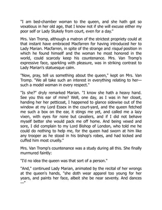 "I am bed-chamber woman to the queen, and she hath got so
vexatious in her old age, that I know not if she will excuse either my
poor self or Lady Stukely from court, even for a day."
Mrs. Van Tromp, although a matron of the strictest propriety could at
that instant have embraced Macfarren for having introduced her to
Lady Marian. Macfarren, in spite of the strange and risqué position in
which he found himself and the woman he most honored in the
world, could scarcely keep his countenance. Mrs. Van Tromp's
expressive face, sparkling with pleasure, was in striking contrast to
Lady Marian's statuesque calm.
"Now, pray, tell us something about the queen," kept on Mrs. Van
Tromp. "We all take such an interest in everything relating to her—
such a model woman in every respect."
"Is she?" dryly remarked Marian. "I know she hath a heavy hand.
See you this ear of mine? Well, one day, as I was in her closet,
handing her her petticoat, I happened to glance sidewise out of the
window at my Lord Essex in the court-yard, and the queen fetched
me such a box on the ear, it stings me yet, and called me a lazy
vixen, with eyes for none but cavaliers, and if I did not behave
myself better she would pack me off home. And being vexed and
sore, I did complain to my Lord Bishop of London, who told me he
could do nothing to help me, for the queen had sworn at him like
any trooper as he stood in his bishop's robes, and had kicked and
cuffed him most cruelly."
Mrs. Van Tromp's countenance was a study during all this. She finally
murmured faintly:
"I'd no idea the queen was that sort of a person."
"And," continued Lady Marian, animated by the recital of her wrongs
at the queen's hands, "she doth wear apparel too young for her
years, and paints her face, albeit she be near seventy. And dances
—"
 