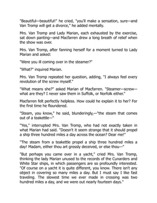 "Beautiful—beautiful!" he cried, "you'll make a sensation, sure—and
Van Tromp will get a divorce," he added mentally.
Mrs. Van Tromp and Lady Marian, each exhausted by the exercise,
sat down panting—and Macfarren drew a long breath of relief when
the show was over.
Mrs. Van Tromp, after fanning herself for a moment turned to Lady
Marian and asked:
"Were you ill coming over in the steamer?"
"What?" inquired Marian.
Mrs. Van Tromp repeated her question, adding, "I always feel every
revolution of the screw myself."
"What means she?" asked Marian of Macfarren. "Steamer—screw—
what are they? I never saw them in Suffolk, or Norfolk either."
Macfarren felt perfectly helpless. How could he explain it to her? For
the first time he floundered.
"Steam, you know," he said, blunderingly,—"the steam that comes
out of a teakettle—"
"Yes," interrupted Mrs. Van Tromp, who had not exactly taken in
what Marian had said. "Doesn't it seem strange that it should propel
a ship three hundred miles a day across the ocean? Dear me!"
"The steam from a teakettle propel a ship three hundred miles a
day! Madam, either thou art grossly deceived, or else thou—"
"But perhaps you came over in a yacht," cried Mrs. Van Tromp,
thinking the lady Marian unused to the records of the Cunarders and
White Star ships, in which passengers are so profoundly interested.
"Of course on a yacht it is quite different, you know. There isn't any
object in covering so many miles a day. But I must say I like fast
traveling. The slowest time we ever made in crossing was two
hundred miles a day, and we were out nearly fourteen days."
 