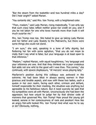 "But the steam from the teakettle—and two hundred miles a day?
Did I hear aright?" asked Marian.
"You certainly did," said Mrs. Van Tromp, with a heightened color.
"Then, madam," said Lady Marian, rising majestically, "I can only say
that such crazy tales reflect neither grace nor credit on you, and if
you be not taken for one who loves marvels more than truth it will
much surprise me."
Mrs. Van Tromp rose too. She hated to give up taking Lady Marian
and her father and Lady Stukely to the Matriarchs, but there were
some things she could not stand.
"I am sure," she said, speaking in a tone of lofty dignity, but
fluttering her fan with some agitation, "that you do not mean to
imply that I say what is false; but your language is at least open to
that inference."
"Madam," replied Marian, with equal haughtiness, "my language and
your inference are one. And that thou thinkest me a poor credulous
fool adds not one whit to the good will I owe thee. This comes," she
continued, with severe displeasure, "of mercers' wives playing lady."
Macfarren's position during this colloquy was awkward in the
extreme. He had been blest in always seeing women in their
gracious and lovable aspect, and now with these two ladies, each a
queen in her own realm, facing each other, crimson and defiant,
himself responsible for their meeting, the situation was anything but
agreeable to his fastidious nature. But it need scarcely be said that
his sympathies were all with Marian. Unconsciously she had been the
aggressor; but how unjust to judge her by that stricter code of
manners that governed Mrs. Van Tromp! How proud the young girl
looked, serene in her consciousness of rank and position! How like
an angry fish-wife looked Mrs. Van Tromp! And what was he to say
or do? Obviously, nothing.
 