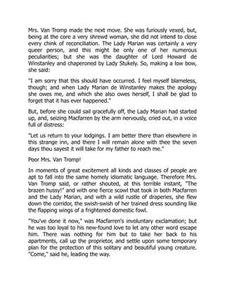 Mrs. Van Tromp made the next move. She was furiously vexed, but,
being at the core a very shrewd woman, she did not intend to close
every chink of reconciliation. The Lady Marian was certainly a very
queer person, and this might be only one of her numerous
peculiarities; but she was the daughter of Lord Howard de
Winstanley and chaperoned by Lady Stukely. So, making a low bow,
she said:
"I am sorry that this should have occurred. I feel myself blameless,
though; and when Lady Marian de Winstanley makes the apology
she owes me, and which she also owes herself, I shall be glad to
forget that it has ever happened."
But, before she could sail gracefully off, the Lady Marian had started
up, and, seizing Macfarren by the arm nervously, cried out, in a voice
full of distress:
"Let us return to your lodgings. I am better there than elsewhere in
this strange inn, and there I will remain alone with thee the seven
days thou sayest it will take for my father to reach me."
Poor Mrs. Van Tromp!
In moments of great excitement all kinds and classes of people are
apt to fall into the same homely idiomatic language. Therefore Mrs.
Van Tromp said, or rather shouted, at this terrible instant, "The
brazen hussy!" and with one fierce scowl that took in both Macfarren
and the Lady Marian, and with a wild rustle of draperies, she flew
down the corridor, the swish-swish of her trained dress sounding like
the flapping wings of a frightened domestic fowl.
"You've done it now," was Macfarren's involuntary exclamation; but
he was too loyal to his new-found love to let any other word escape
him. There was nothing for him but to take her back to his
apartments, call up the proprietor, and settle upon some temporary
plan for the protection of this solitary and beautiful young creature.
"Come," said he, leading the way.
 