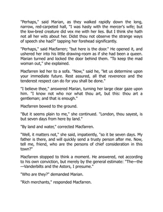 "Perhaps," said Marian, as they walked rapidly down the long,
narrow, red-carpeted hall, "I was hasty with the mercer's wife; but
the low-bred creature did vex me with her lies. But I think she hath
not all her wits about her. Didst thou not observe the strange ways
of speech she had?" tapping her forehead significantly.
"Perhaps," said Macfarren; "but here is the door." He opened it, and
ushered her into his little drawing-room as if she had been a queen.
Marian turned and locked the door behind them. "To keep the mad
woman out," she explained.
Macfarren led her to a sofa. "Now," said he, "let us determine upon
your immediate future. Rest assured, all that reverence and the
tenderest respect can do for you shall be done."
"I believe thee," answered Marian, turning her large clear gaze upon
him. "I know not who nor what thou art, but this: thou art a
gentleman; and that is enough."
Macfarren bowed to the ground.
"But it seems plain to me," she continued. "London, thou sayest, is
but seven days from here by land."
"By land and water," corrected Macfarren.
"Well, it matters not," she said, impatiently, "so it be seven days. My
father is there, and will quickly send a trusty person after me. Now,
tell me, friend, who are the persons of chief consideration in this
town?"
Macfarren stopped to think a moment. He answered, not according
to his own conviction, but merely by the general estimate: "The—the
—Vanderbilts and the Astors, I presume."
"Who are they?" demanded Marian.
"Rich merchants," responded Macfarren.
 