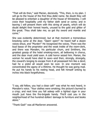 "That will do then," said Marian, decisively. "This, then, is my plan. I
will go to the house of the first thou didst name. No doubt they will
be pleased to entertain a daughter of the house of Winstanley. I will
crave their hospitality until my father doth send or come; and in
leaving I will present them with this string of pearls, which will do
doubt delight their honest hearts, unused to the gold and glitter of
the great. Thou shalt take me; so get thy sword and mantle and
come."
She was evidently determined; but at that moment a tremendous
knocking came at the door. "Open! open!" he heard half a dozen
voices shout, and "Murder!" He recognized the voices. There was the
loud basso of the proprietor and the weak treble of the room-clerk,
and there was Marsden, his particular chum, and Smithers, the
greatest gossip of the hotel smoking-room, all bellowing in chorus,
and the door must yield soon. A cold horror seized him. Marian, the
woman he would have died to save—and then, strongly, strangely,
the coward's longing to escape from it all possessed him like a devil;
had he a pistol all would soon be over. In one moment was
concentrated the agony of a lifetime. He thought he was going mad.
He put his hands to his reeling head, and felt himself sinking by
inches into black forgetfulness.
"I say, old fellow, you had a close call!" was what he next heard, in
Marsden's voice. "Your clothes were smoking; the picture's burned to
a crisp; and next time you fall asleep with a lighted cigar in your
mouth just have the fire-brigade handy. This'll cost you in the
neighborhood of five hundred dollars' damage to furniture and books
alone."
"Thank God!" was all Macfarren answered.
 