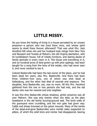 LITTLE MISSY.
Do you know the feeling of living in a house pervaded by an unseen
presence—a person who has lived there once, and whose spirit
seems to dwell there forever afterward? That was what Mrs. Jack
Hereford felt when she and her husband took refuge from New York
and Newport and Tuxedo at Malvern, the old Virginia plantation, with
its tumbledown house, full of rickety furniture, and staring daubs of
family portraits in every room in it. The house and everything in it,
and six hundred acres of land grown up with pine saplings, had been
bought for a song from the heirs of the estate, who had never seen
it, and never wanted to see it.
Colonel Baskerville had been the last owner of the place, and he had
been dead ten years; also Mrs. Baskerville. And there had been
three children—two sons, one of whom was shot dead at
Gettysburg, and the other had died of wounds and exposure. The
daughter, Amy Baskerville, too, was no more. All this Mrs. Hereford
gathered from the one or two persons she had met, and the old
doctor who was her nearest and only neighbor.
It was this Amy Baskerville whose shadowy, girlish presence was all
over Malvern. She was only twenty when she died, as the plain
headstone in the old family burying-ground said. The brick walls of
the graveyard were crumbling, and the iron gate had given way.
Cattle and sheep browsed on the green mounds. Many of the tombs
of the dead-and-gone Baskervilles were marble slabs supported on
pillars, of which the solid brick and mortar had disappeared, leaving
 