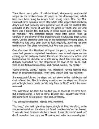 Then there were piles of old-fashioned, desperately sentimental
songs on the broken-down old piano in the drawing-room, which
had once been sung by Amy's fresh young voice. One day Mrs.
Hereford came across a frayed little white satin slipper that had been
Amy's, and had evidently done good service. It was the saddest little
reminder in the world. It was like the ghost of youth and joy. And
there was a broken fan, laid away in tissue paper, and inscribed, "To
be mended." Mrs. Hereford locked these little girlish relics up
carefully in the drawer of the dressing-table in what had been Amy's
room. On the dressing-table was an old-fashioned swinging glass, in
which Amy had once been wont to look roguishly, admiring her own
fresh beauty. The glass remained, but Amy was dust and ashes.
One afternoon Mrs. Hereford, sitting on the porch, around which the
vines had grown in neglected luxuriance, saw an old negro woman
coming up the pathway toward the house. She was very infirm, and
leaned upon the shoulder of a little darky about ten years old, who
dutifully supported her. She stopped at the foot of the steps, and,
with an old-fashioned courtesy, said, "Good-evenin', my mistis."
"Good-evening, aunty," replied Mrs. Hereford, having learned that
much of Southern etiquette. "Won't you walk in and rest yourself?"
She crept painfully up the steps, and sat down in the rush-bottomed
chair offered her. The little darky squatted on the steps, and fixed a
pair of bright black beads on "de lady f'um de Norf," which he never
removed.
"You will 'scuse me, lady, fur troublin' you so much as ter come here.
But I hed to come—I hed to come. It seem like I couldn't die 'twell I
hed done seed de ole place," she said, presently.
"You are quite welcome," replied Mrs. Hereford.
"You see," she said, glancing deprecatingly at Mrs. Hereford, while
she smoothed down the clean but faded handkerchief on her breast,
"I was de head 'oman in dis here house. I was ole mistis' maid, an'
den I nuss dem two boys, an' Miss Amy, and arter dey was all gone I
 