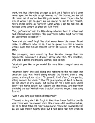 went, too. But I done hed de ager so bad, an' I feel so po'ly I don't
never 'spect ter be able ter git here no mo'. So I come, jest ter tell
ole marse an' all un 'em how things is lookin'. Kase I 'spects ter fin'
'em all when I gits to glory, an' ole marse he sho to say, 'Keziah,
how's things gwine at Malvern?' Lord! when I got ter tell him de
Yankees done bought de place an' livin' here!"
"But, gra'mammy," said the little darky, who had been to school and
had imbibed some theology, "dey doan' keer nuttin' 'bout Norverners
an' Souverners in heaben—"
"You shet yo' mouf, boy! You didn' never know ole marse. Doan'
make no diff'unce whar he is, I lay he gwine cuss like a trooper
when I done tole him de Yankees is livin' at Malvern—an' he sho' to
arsk."
The youngster, more cowed by Aunt Keziah's energy than her
arguments, maintained a discreet silence after this. Mrs. Hereford,
who was a gentle and merciful woman, said to her:
"Wouldn't you like to go inside? It's very little changed since we
came."
"Thankee, lady," she said, rising and hobbling to the hall door. Her
uncertain step was heard going toward the library; then a long
pause, and a quicker return. "I c'yarn do it!—I c'yarn," she panted,
sitting down in her chair. "I thot I'd go ev'ywhar, all 'bout de house,
an' set down in ev'y room; but seems ter me I hear dem voices
callin'—ole marse bawlin' out 'Keziah!' an' little missy (she lisp when
she talk) she say 'Kethiah'—an' I couldn't stay no longer. I was sorry
I come."
"Was it very long ago that it all happened?"
"'Twarn't so long dat I kin forgit it. Fust time I ever feel like trouble
was comin' was one mornin' when little marse—dat was Marmaduke,
an' all de black folks call him young marse, 'cause he was tall like he
pa, an' was more'n twenty-one; but I had done rock him when he
 