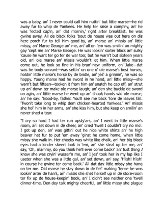 was a baby, an' I never could call him nuttin' but little marse—he rid
away fur to whip de Yankees. He help ter raise a comp'ny, an' he
was 'lected cap'n, an' dat mornin,' right arter breakfast, he was
gwine away. All de black folks 'bout de house was out here on dis
here porch fur to tell him good-by, an' marse an' missis an' little
missy, an' Marse George an' me, an' all on 'em was smilin' an mighty
gay 'cept me an' Marse George. He was lookin' sorter black an' sulky
'cause he want ter go ter de war too; but he warn't but sixteen years
old, an' ole marse an' missis wouldn't let him. When little marse
come out, he look so fine in his bran'-new uniform, an' Jake—dat
was he body servant—was settin' on one o' ole marse's best horses,
holdin' little marse's horse by de bridle, an' jes' a grinnin', he was so
happy. Young marse had he sword in he hand, an' little missy—she
warn't but fifteen—tooken it from him an' snatch he cap off, an' strut
up an' down ter make ole marse laugh; an' den she buckle de sword
on agin, an' little marse he went up an' shook hands wid ole marse,
an' he say: 'Good-by, father. You'll see me back 'fore de leaves fall.
'Twon't take long to whip dem chicken-hearted Yankees.' An' missis
she hol' him in her arms, an' she kiss him, but she keep on smilin' an
never shed a tear.
"I cry so hard I had ter run upsty'ars, an' I went in little marse's
room, an' set down in de cheer, an' cried 'twell I couldn't cry no mo'.
I got up den, an' was gittin' out he nice white shirts an' he high
beaver hat fur to put 'em away 'ginst he come home, when little
missy she walk in. Her cheeks was white like chalk, an' her big black
eyes had a kinder skeert look in 'em, an' she steal up ter me, an'
say, 'Oh, mammy, do you think he'll ever come back?' an' fust thing I
know she was cryin' wusser'n me, an' I jes' took her in my lap like I
useter when she was a little gal, an' set down, an' say, 'H'ish! h'ish!
in course he gwine ter come back.' All dat day little missy she hang
on ter me. Old marse he stay down in de fiel' making 'tense he was
lookin' arter de han's, an' missis she shet herself up in de store-room
ter fix up de house-keepin' book, an' I didn't see neither one 'twell
dinner-time. Den dey talk mighty cheerful, an' little missy she plague
 