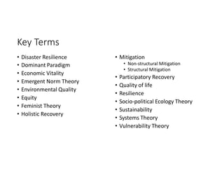 Key Terms
• Disaster Resilience
• Dominant Paradigm
• Economic Vitality
• Emergent Norm Theory
• Environmental Quality
• Equity
• Feminist Theory
• Holistic Recovery
• Mitigation
• Non-structural Mitigation
• Structural Mitigation
• Participatory Recovery
• Quality of life
• Resilience
• Socio-political Ecology Theory
• Sustainability
• Systems Theory
• Vulnerability Theory
 