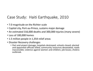 Case Study: Haiti Earthquake, 2010
• 7.0 magnitude on the Richter scale
• Capitol city, Port-au-Prince, sustains major damage
• An estimated 316,000 deaths and 300,000 injuries (many severe)
• Loss of 100,000 homes
• 1.5 million people in 1,354 relief areas
• Disaster Recovery challenges
• Port and airport damage; hospitals destroyed; schools closed; elected
and appointed officials killed; community resources devastated; roads
inaccessible; violence against women and children; job losses; cholera
outbreak.
 