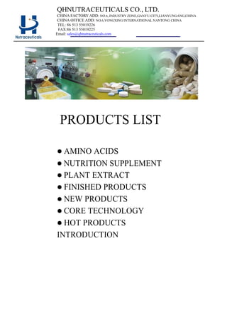 QHNUTRACEUTICALS CO., LTD.
CHINA FACTORY ADD: NO.6, INDUSTRY ZONE,GANYU CITY,LIANYUNGANG,CHINA
CHINA OFFICE ADD: NO.6,YONGXING INTERNATIIONAL NANTONG CHINA
TEL: 86 513 55019226
FAX:86 513 55019225
Email: sales@qhnutraceuticals.com
PRODUCTS LIST
 AMINO ACIDS
 NUTRITION SUPPLEMENT
 PLANT EXTRACT
 FINISHED PRODUCTS
 NEW PRODUCTS
 CORE TECHNOLOGY
 HOT PRODUCTS
INTRODUCTION
 