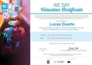 Lucas Duarte
HAS VOLUNTEERED 12 HOURS OF THEIR TIME AND ENERGY ON THE
ME TO WE AMBASSADOR TEAM FOR WE DAY TORONTO
Training: Sep 29, 2015, Air Canada Centre (4 hours)
Event: Oct 1, 2015, Air Canada Centre (8 hours)
Oct 1, 2015
Powered by TCPDF (www.tcpdf.org)
 