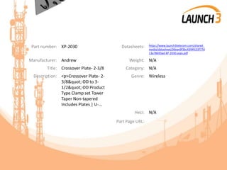 Part number: XP-2030 Datasheets: https://www.launch3telecom.com/shared_
media/datasheet/36eae9f3bc4394fc55f77d
13a78693ad-XP-2030.aspx.pdf
Manufacturer: Andrew Weight: N/A
Title: Crossover Plate- 2-3/8 Category: N/A
Description: <p>Crossover Plate- 2-
3/8" OD to 3-
1/2" OD Product
Type Clamp set Tower
Taper Non-tapered
Includes Plates | U-...
Genre: Wireless
Heci: N/A
Part Page URL:
 
